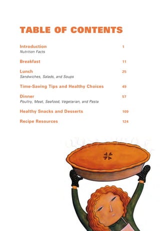 Table of ConTenTs 
Introduction 1 
Nutrition Facts 
Breakfast 11 
Lunch 25 
Sandwiches, Salads, and Soups 
Time-Saving Tips and Healthy Choices 49 
Dinner 57 
Poultry, Meat, Seafood, Vegetarian, and Pasta 
Healthy Snacks and Desserts 109 
Recipe Resources 124 
 