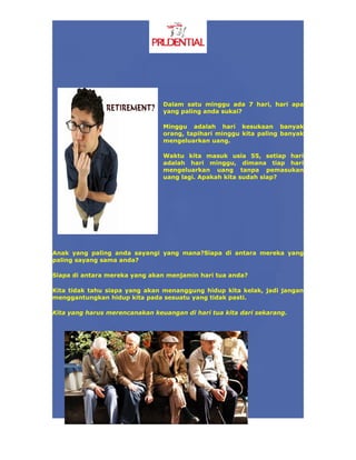 Dalam satu minggu ada 7 hari, hari apa
                                yang paling anda sukai?

                                Minggu adalah hari kesukaan banyak
                                orang, tapihari minggu kita paling banyak
                                mengeluarkan uang.

                                Waktu kita masuk usia 55, setiap hari
                                adalah hari minggu, dimana tiap hari
                                mengeluarkan uang tanpa pemasukan
                                uang lagi. Apakah kita sudah siap?




Anak yang paling anda sayangi yang mana?Siapa di antara mereka yang
paling sayang sama anda?

Siapa di antara mereka yang akan menjamin hari tua anda?

Kita tidak tahu siapa yang akan menanggung hidup kita kelak, jadi jangan
menggantungkan hidup kita pada sesuatu yang tidak pasti.

Kita yang harus merencanakan keuangan di hari tua kita dari sekarang.
 