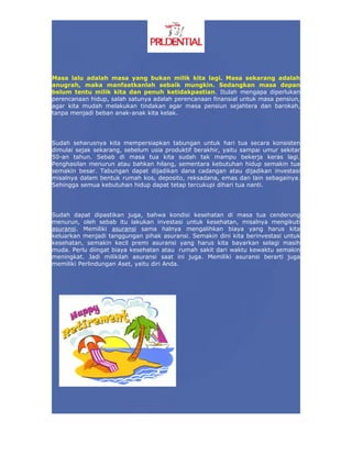 Masa lalu adalah masa yang bukan milik kita lagi. Masa sekarang adalah
anugrah, maka manfaatkanlah sebaik mungkin. Sedangkan masa depan
belum tentu milik kita dan penuh ketidakpastian. Itulah mengapa diperlukan
perencanaan hidup, salah satunya adalah perencanaan finansial untuk masa pensiun,
agar kita mudah melakukan tindakan agar masa pensiun sejahtera dan barokah,
tanpa menjadi beban anak-anak kita kelak.




Sudah seharusnya kita mempersiapkan tabungan untuk hari tua secara konsisten
dimulai sejak sekarang, sebelum usia produktif berakhir, yaitu sampai umur sekitar
50-an tahun. Sebab di masa tua kita sudah tak mampu bekerja keras lagi.
Penghasilan menurun atau bahkan hilang, sementara kebutuhan hidup semakin tua
semakin besar. Tabungan dapat dijadikan dana cadangan atau dijadikan investasi
misalnya dalam bentuk rumah kos, deposito, reksadana, emas dan lain sebagainya.
Sehingga semua kebutuhan hidup dapat tetap tercukupi dihari tua nanti.




Sudah dapat dipastikan juga, bahwa kondisi kesehatan di masa tua cenderung
menurun, oleh sebab itu lakukan investasi untuk kesehatan, misalnya mengikuti
asuransi. Memiliki asuransi sama halnya mengalihkan biaya yang harus kita
keluarkan menjadi tanggungan pihak asuransi. Semakin dini kita berinvestasi untuk
kesehatan, semakin kecil premi asuransi yang harus kita bayarkan selagi masih
muda. Perlu diingat biaya kesehatan atau rumah sakit dari waktu kewaktu semakin
meningkat. Jadi milikilah asuransi saat ini juga. Memiliki asuransi berarti juga
memiliki Perlindungan Aset, yaitu diri Anda.
 
