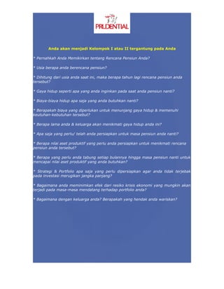 Anda akan menjadi Kelompok I atau II tergantung pada Anda

* Pernahkah Anda Memikirkan tentang Rencana Pensiun Anda?

* Usia berapa anda berencana pensiun?

* Dihitung dari usia anda saat ini, maka berapa tahun lagi rencana pensiun anda
tersebut?

* Gaya hidup seperti apa yang anda inginkan pada saat anda pensiun nanti?

* Biaya-biaya hidup apa saja yang anda butuhkan nanti?

* Berapakah biaya yang diperlukan untuk menunjang gaya hidup & memenuhi
keutuhan-kebutuhan tersebut?

* Berapa lama anda & keluarga akan menikmati gaya hidup anda ini?

* Apa saja yang perlu/ telah anda persiapkan untuk masa pensiun anda nanti?

* Berapa nilai aset produktif yang perlu anda persiapkan untuk menikmati rencana
pensiun anda tersebut?

* Berapa yang perlu anda tabung setiap bulannya hingga masa pensiun nanti untuk
mencapai nilai aset produktif yang anda butuhkan?

* Strategi & Portfolio apa saja yang perlu dipersiapkan agar anda tidak terjebak
pada investasi merugikan jangka panjang?

* Bagaimana anda meminimkan efek dari resiko krisis ekonomi yang mungkin akan
terjadi pada masa-masa mendatang terhadap portfolio anda?

* Bagaimana dengan keluarga anda? Berapakah yang hendak anda wariskan?
 