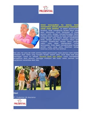 Untuk      mewujudkan        itu   semua,   Anda
                                  memerlukan sebuah perencanaan keuangan
                                  untuk masa pensiun. Di dalam perencanaan
                                  tersebut, Anda menghitung berapa biaya yang
                                  akan dibutuhkan untuk kehidupan di masa
                                  pensiun nanti, dengan memperhitungkan faktor
                                  inflasi tentunya. Setelah itu Anda memilih produk
                                  investasi apa yang sesuai dengan kepribadian
                                  Anda. Dengan perkiraan besarnya return dari
                                  investasi tersebut,dan berapa tahun jangka
                                  waktu      yang    dapat     dipergunakan   untuk
                                  berinvestasi, Anda dapat memperkirakan berapa
                                  jumlah uang yang perlu disisihkan setiap
                                  bulannya untuk hari tua nantinya

Dan satu hal yang tak kalah penting dalam perencanaan masa pensiun nanti adalah
antisipasi akan resiko yang mungkin terjadi, seperti sakit, cacat tetap total atau
meninggal. Untuk itu sebuah Asuransi layak jadi pilihan untuk memastikan
tercapainya dana pensiun, sehingga meskipun ada suatu resiko Jaminan hari
tua/pensiun senantiasa akan Ada.




Oeci

PT. Prudential Life Assurance
 