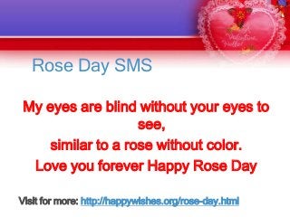Rose Day SMS
My eyes are blind without your eyes to
see,
similar to a rose without color.
Love you forever Happy Rose Day
Visit for more: http://happywishes.org/rose-day.html

 