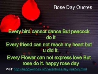 Rose Day Quotes

Every bird cannot dance But peacock
do it
Every friend can not reach my heart but
u did it.
Every Flower can not express love But
rose do it. happy rose day
Visit: http://happywishes.org/valentines-day-wishes.html

 