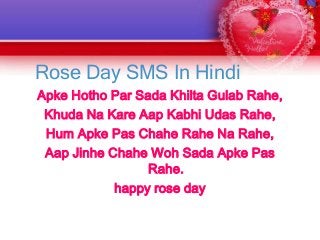 Rose Day SMS In Hindi
Apke Hotho Par Sada Khilta Gulab Rahe,
Khuda Na Kare Aap Kabhi Udas Rahe,
Hum Apke Pas Chahe Rahe Na Rahe,
Aap Jinhe Chahe Woh Sada Apke Pas
Rahe.
happy rose day

 
