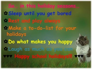 So… in this holiday seasons…
✿Sleep until you get bored
✿Rest and play always
✿Make a to-do-list for your
holidays
✿Do what makes you happy
✿Laugh as much as you can
♥♥♥ Happy school holidays!!! ♥♥♥