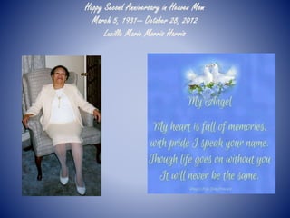 Happy Second Anniversary in Heaven Mom 
March 5, 1931— October 28, 2012 
Lucille Marie Morris Harris 
