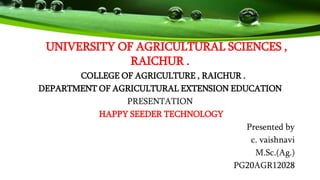 UNIVERSITY OF AGRICULTURAL SCIENCES ,
RAICHUR .
COLLEGE OF AGRICULTURE , RAICHUR .
DEPARTMENT OF AGRICULTURAL EXTENSION EDUCATION
PRESENTATION
HAPPY SEEDER TECHNOLOGY
Presented by
c. vaishnavi
M.Sc.(Ag.)
PG20AGR12028
 