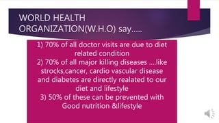 WORLD HEALTH
ORGANIZATION(W.H.O) say…..
1) 70% of all doctor visits are due to diet
related condition
2) 70% of all major killing diseases ….like
strocks,cancer, cardio vascular disease
and diabetes are directly realated to our
diet and lifestyle
3) 50% of these can be prevented with
Good nutrition &lifestyle
 