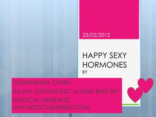 23/02/2012



                   HAPPY SEXY
                   HORMONES
                   BY

MORWENNA GIVEN
BA MA (OXON) BSC M.OHA BHG RH
MEDICAL HERBALIST
WW.MEDICUSHERBIS.COM
                                1
               ©
 
