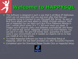 Welcome to HAPPYSQL
► This Software is designed in such a way that it will Block IP-Addresses,
  which are not associated with you and even after that they are
  frequently trying to Connect to your Microsoft SQL Server. Its part of
  Brut Force attack and Hack attack to MSSQL through software. With
  use of HappySql You can block such Brut Force Password Attacks in
  just 1 minute which works 24 x 7 x 365 even when you sleep. It
  creates own IP security policy and database automatically and Works
  on 32 and 64 SQL server. HappySql protects you from Hackers. You
  can see it in video. We give full money back guarantee if it doesn’t
  work in your environment and If needed our experts will try to help
  you install at very low prices.
► To Install HappySql Software you have to Download Setup of
  HappySql, which link was been provided you after Successful Payment.
► Completed upon the Download Please Double Click on HappySql Setup.
 
