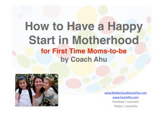 How to Have a Happy
Start in Motherhood 
  for First Time Moms-to-be 
        by Coach Ahu 



                   www.MotherhoodGamePlan.com 
                       www.CoachAhu.com 
                       Facebook / coachahu 
                        Twi;er / coachahu 
 