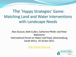 The ‘Happy Strategies’ Game:
Matching Land and Water Interventions
       with Landscape Needs

    Alan Duncan, Beth Cullen, Catherine Pfeifer and Peter
                         Ballantyne
   International Forum on Water and Food, Johannesburg,
                South Africa 14-16 Nov 2011

                   http://www.nbdc.org
 
