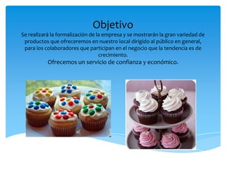 Objetivo
Se realizará la formalización de la empresa y se mostrarán la gran variedad de
productos que ofreceremos en nuestro local dirigido al público en general,
para los colaboradores que participan en el negocio que la tendencia es de
crecimiento.
Ofrecemos un servicio de confianza y económico.
 