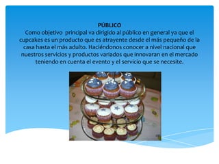 PÚBLICO
Como objetivo principal va dirigido al público en general ya que el
cupcakes es un producto que es atrayente desde el más pequeño de la
casa hasta el más adulto. Haciéndonos conocer a nivel nacional que
nuestros servicios y productos variados que innovaran en el mercado
teniendo en cuenta el evento y el servicio que se necesite.
 