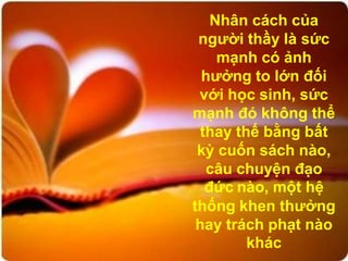 Nhân cách của
 người thầy là sức
     mạnh có ảnh
  hưởng to lớn đối
 với học sinh, sức
mạnh đó không thể
  thay thế bằng bất
 kỳ cuốn sách nào,
   câu chuyện đạo
   đức nào, một hệ
thống khen thưởng
 hay trách phạt nào
         khác
 
