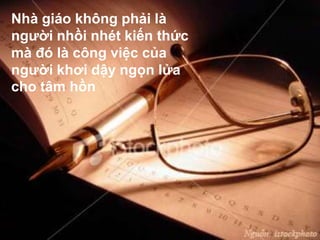 Nhà giáo không phải là
người nhồi nhét kiến thức
mà đó là công việc của
người khơi dậy ngọn lửa
cho tâm hồn
 