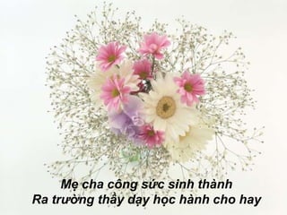 Mẹ cha công sức sinh thành
Ra trường thầy dạy học hành cho hay
 
