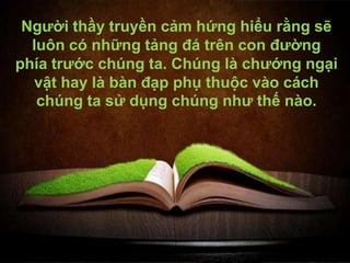 Người thầy truyền cảm hứng hiểu rằng sẽ
  luôn có những tảng đá trên con đường
phía trước chúng ta. Chúng là chướng ngại
  vật hay là bàn đạp phụ thuộc vào cách
   chúng ta sử dụng chúng như thế nào.
 