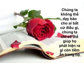 Chúng ta
 không thể
  dạy bảo
 cho ai bất
cứ điều gì,
  chúng ta
 chỉ có thể
  giúp họ
phát hiện ra
gì còn tiềm
ẩn trong họ
 