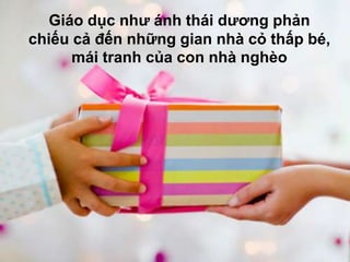 Giáo dục như ánh thái dương phản
chiếu cả đến những gian nhà cỏ thấp bé,
      mái tranh của con nhà nghèo
 