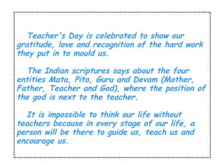 Teacher's Day is celebrated to show our 
gratitude, love and recognition of the hard work 
they put in to mould us. 
The Indian scriptures says about the four 
entities Mata, Pita, Guru and Devam (Mother, 
Father, Teacher and God), where the position of 
the god is next to the teacher. 
It is impossible to think our life without 
teachers because in every stage of our life, a 
person will be there to guide us, teach us and 
encourage us. 
 