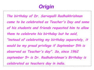 Origin 
The birthday of Dr. Sarvepalli Radhakhrishnan 
came to be celebrated as Teacher's Day and some 
of his students and friends requested him to allow 
them to celebrate his birthday but he said, 
"instead of celebrating my birthday separately, it 
would be my proud privilege if September 5th is 
observed as Teacher's day". So, since 1962 
september 5th is Dr. Radhakrishnan's Birthday is 
celebrated as teachers day in india. 
 