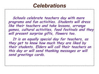 Celebrations 
Schools celebrate teachers day with more 
programs and fun activities. Students will dress 
like their teachers and take lessons, arrange 
games, cultural activities, food festivals and they 
will present surprise gifts, flowers too. 
It is an equally special day for teachers, as 
they get to know how much they are liked by 
their students. Elders will call their teachers on 
this day or will send thanking messages or will 
send greetings cards. 
 