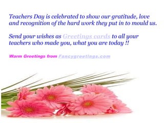 Teachers Day is celebrated to show our gratitude, love 
and recognition of the hard work they put in to mould us. 
Send your wishes as Greetings cards to all your 
teachers who made you, what you are today !! 
Warm Greetings from Fancygreetings.com 
