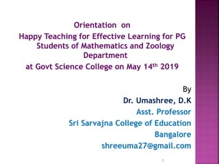 Orientation on
Happy Teaching for Effective Learning for PG
Students of Mathematics and Zoology
Department
at Govt Science College on May 14th 2019
By
Dr. Umashree, D.K
Asst. Professor
Sri Sarvajna College of Education
Bangalore
shreeuma27@gmail.com
1
 
