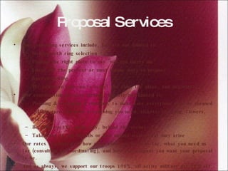 Proposal Services Our consulting services include, but are not limited to: Helping with ring selection Finding the right place to say "will you marry me" Ideas for the perfect or most unique ways to propose Speech writing We can even join you to select the ring, the place, and negotiate  Our coordinating services include, but are not limited to: Planning & executing a timeline, to make sure everything goes as planned Making sure you have everything you need, tickets, the ring, flowers, etc. Be with you the whole way, behind the scenes Take care of any details or last minute issues that may arise Our rates are based on how much time you need us for, what you need us for (consulting or coordinating), and how extravagant you want your proposal to be.  And as always, we support our troops 100%, all active military get 10% off any service, any time!  