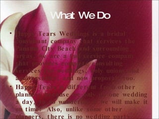 What We Do Happy Tears Weddings is a bridal consultant company that services the Panama City Beach and surrounding areas, we are a full service company that provides complete consulting services for weddings, holy unions and anniversaries; and now proposals too.  Happy Tears is different from other planners because we only do one wedding a day, so no wondering if we will make it on time!  Also, unlike some other planners, there is no wedding party restrictions whatsoever! 