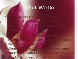 What We Do Our consultants are experienced and dedicated professionals.  We always have at least 2 people available for every event! We listen to the needs of our clients and work with them to create the event of their dreams. Our clients' wishes become our commands. Therefore, whether our client wants a Western, Tropical, Las Vegas or more traditional wedding, we can help.  