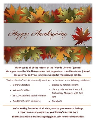 Thank you to all of the readers of the “Florida Libraries” journal.
We appreciate all of the FLA members that support and contribute to our journal.
We wish you and your families a wonderful Thanksgiving holiday.
“Florida Libraries” is FLA’s bi-annual journal and can be found in the following databases:
 Library Literature
 Wilson OmniFile
 EBSCO Academic Search Premier
 Academic Search Complete
 Biography Reference Bank
 Library, Information Science &
Technology Abstracts with Full
Text
 Florida OJ
We’re looking for stories of all kinds, send us your research findings,
a report on a new program, or your library’s success story.
Submit an article! E-mail mariagfla@gmail.com for more information.
 