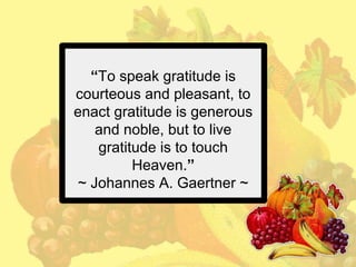 “To speak gratitude is
courteous and pleasant, to
enact gratitude is generous
and noble, but to live
gratitude is to touch
Heaven.”
~ Johannes A. Gaertner ~

 