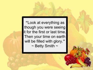 “Look at everything as
though you were seeing
it for the first or last time.
Then your time on earth
will be filled with glory.”
~ Betty Smith ~

 