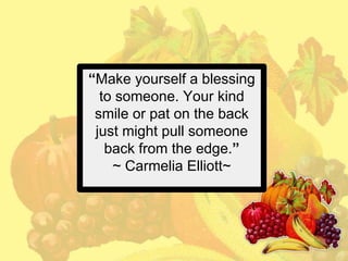 “Make yourself a blessing
to someone. Your kind
smile or pat on the back
just might pull someone
back from the edge.”
~ Carmelia Elliott~

 
