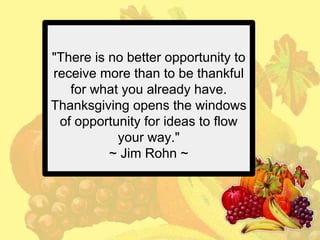 "There is no better opportunity to
receive more than to be thankful
for what you already have.
Thanksgiving opens the windows
of opportunity for ideas to flow
your way."
~ Jim Rohn ~

 