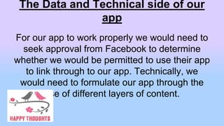 The Data and Technical side of our
app
For our app to work properly we would need to
seek approval from Facebook to determine
whether we would be permitted to use their app
to link through to our app. Technically, we
would need to formulate our app through the
use of different layers of content.
 