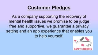 Customer Pledges
As a company supporting the recovery of
mental health issues we promise to be judge
free and supportive, we guarantee a privacy
setting and an app experience that enables you
to help yourself.
 