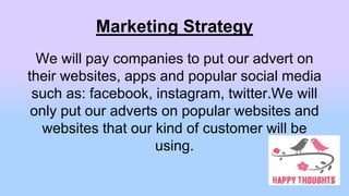 Marketing Strategy
We will pay companies to put our advert on
their websites, apps and popular social media
such as: facebook, instagram, twitter.We will
only put our adverts on popular websites and
websites that our kind of customer will be
using.
 