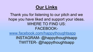 Our Links
Thank you for listening to our pitch and we
hope you have liked and support your ideas.
WHERE TO FIND US:
FACEBOOK-
www.facebook.com/happythoughtsapp
INSTAGRAM- @happythoughtsapp
TWITTER- @happythoughtsapp
 
