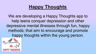 Happy Thoughts
We are developing a Happy Thoughts app to
help teens conquer depression and other
depressive mental illnesses through fun, happy
methods; that aim to encourage and promote
happy thoughts within the young person.
 