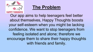 The Problem
Our app aims to help teenagers feel better
about themselves, Happy Thoughts boosts
your self-esteem when you might be lacking
confidence. We want to stop teenagers from
feeling isolated and alone; therefore we
encourage them to share their happy thoughts
with friends and family.
 