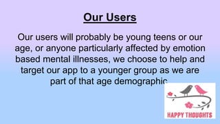 Our Users
Our users will probably be young teens or our
age, or anyone particularly affected by emotion
based mental illnesses, we choose to help and
target our app to a younger group as we are
part of that age demographic.
 