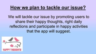 How we plan to tackle our issue?
We will tackle our issue by promoting users to
share their happy thoughts, right daily
reflections and participate in happy activities
that the app will suggest.
 