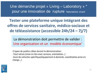 Une démarche projet « Living – Laboratory » *
pour une innovation de rupture *laboratoire vivant
Tester une plateforme unique intégrant des
offres de services sanitaire, médico-sociaux et
de téléassistance (accessible 24h/24 – 7j/7)
14
La démonstration doit permettre de valider :
Une organisation et un modèle économique’
2 types de publics cibles durant la démonstration:
-Tout isérois (mise en lien avec services, orientation…)
-Suivi de cohortes spécifique(équipement à domicile, coordination prise en
charge…)
 