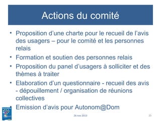 Actions du comité
• Proposition d’une charte pour le recueil de l’avis
des usagers – pour le comité et les personnes
relais
• Formation et soutien des personnes relais
• Proposition du panel d’usagers à solliciter et des
thèmes à traiter
• Elaboration d’un questionnaire - recueil des avis
- dépouillement / organisation de réunions
collectives
• Emission d’avis pour Autonom@Dom
26 nov 2013 20
 