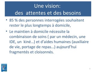 Une vision:
des attentes et des besoins
• 85 % des personnes interrogées souhaitent
rester le plus longtemps à domicile,
• Le maintien à domicile nécessite la
combinaison de soins ( par un médecin, une
IDE, un kiné…) et d’aides humaines (auxiliaire
de vie, portage de repas…) aujourd’hui
fragmentés et cloisonnés.
4
 