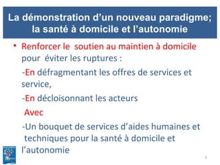 La démonstration d’un nouveau paradigme;
la santé à domicile et l’autonomie
• Renforcer le soutien au maintien à domicile
pour éviter les ruptures :
-En défragmentant les offres de services et
service,
-En décloisonnant les acteurs
Avec
-Un bouquet de services d’aides humaines et
techniques pour la santé à domicile et
l’autonomie
9
 