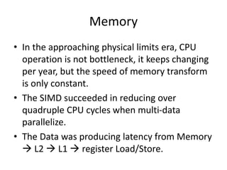 Memory
• In the approaching physical limits era, CPU
operation is not bottleneck, it keeps changing
per year, but the speed of memory transform
is only constant.
• The SIMD succeeded in reducing over
quadruple CPU cycles when multi-data
parallelize.
• The Data was producing latency from Memory
 L2  L1  register Load/Store.
 